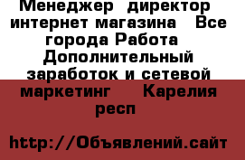 Менеджер (директор) интернет-магазина - Все города Работа » Дополнительный заработок и сетевой маркетинг   . Карелия респ.